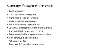 Summary Of Diagnoses This Week
• Aortic dissection
• Traumatic aortic disruption
• Right middle lobe pneumonia
• Various cases of pneumonia
• Pulmonary artery hypertension
• Left atrial enlargement from mitral stenosis
• Shot gun blast – pulseless left arm
• Pneumomediastinum/pneumopericardium
• Situs inversus & dextrocardia
• Pulmonary bullae
• Recurrent left apical pneumothorax
 