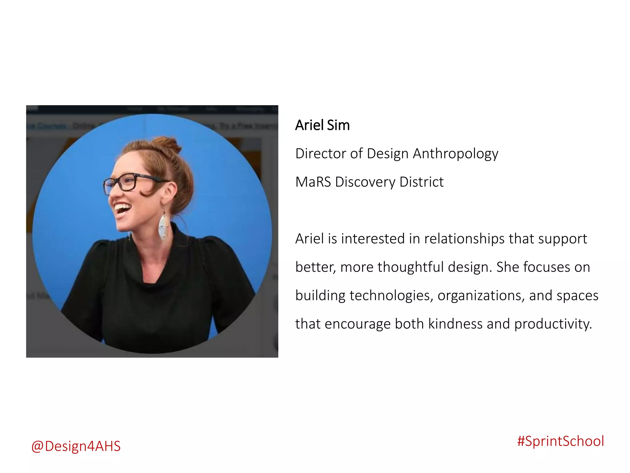 Ariel Sim
Director of Design Anthropology
MaRS Discovery District
Ariel is interested in relationships that support
better, more thoughtful design. She focuses on
building technologies, organizations, and spaces
that encourage both kindness and productivity.
#SprintSchool@Design4AHS
 
