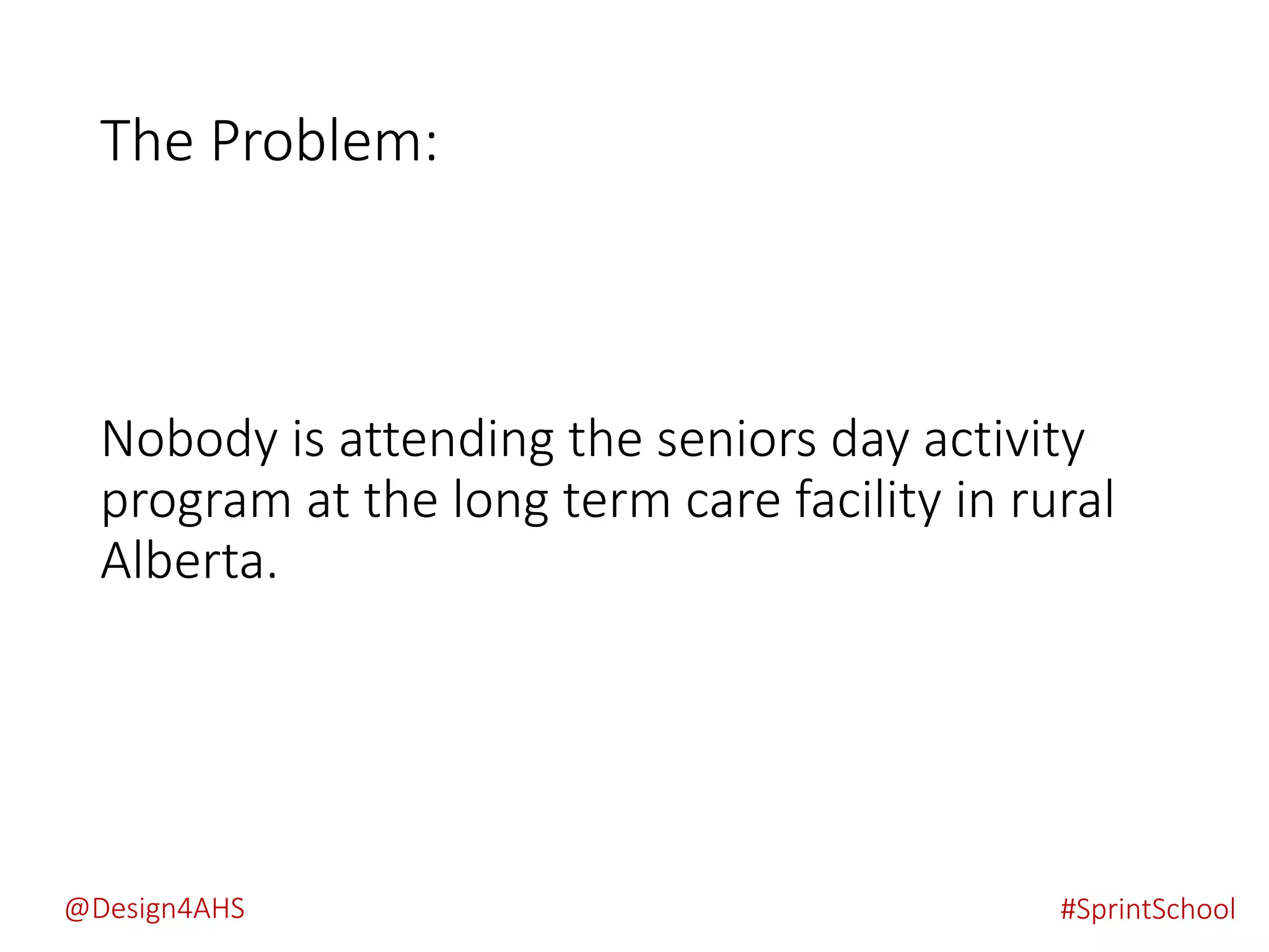 The Problem:
Nobody is attending the seniors day activity
program at the long term care facility in rural
Alberta.
#SprintSchool@Design4AHS
 