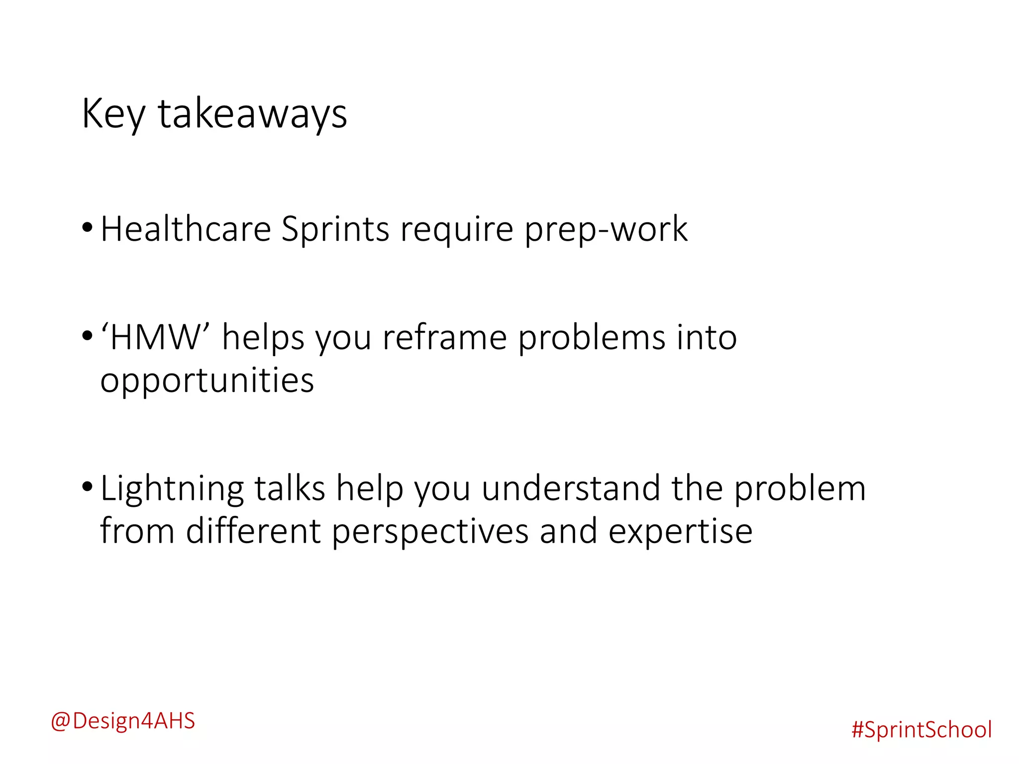 Key takeaways
•Healthcare Sprints require prep-work
•‘HMW’ helps you reframe problems into
opportunities
•Lightning talks help you understand the problem
from different perspectives and expertise
#SprintSchool@Design4AHS
 