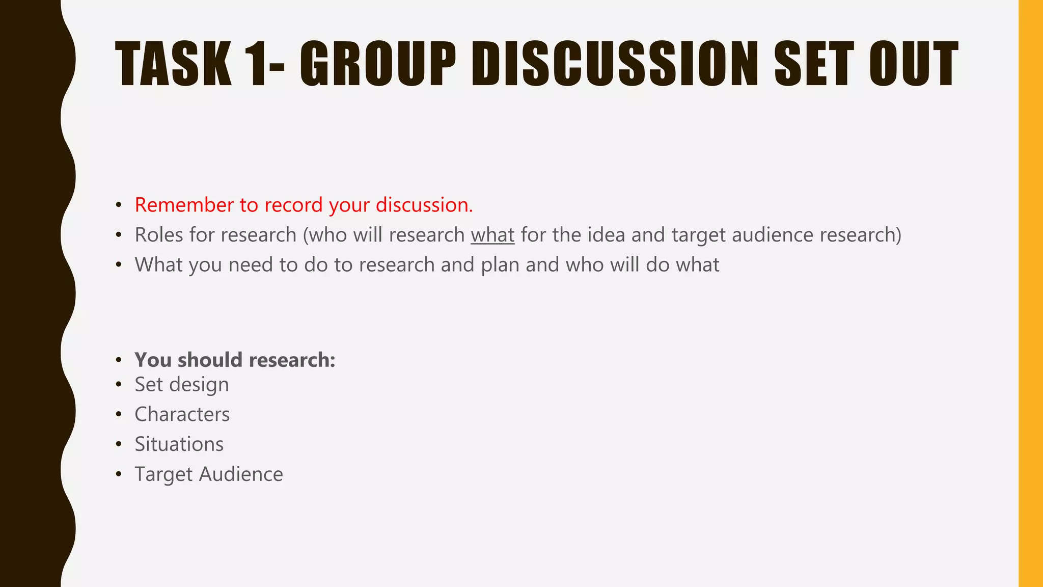 TASK 1- GROUP DISCUSSION SET OUT
• Remember to record your discussion.
• Roles for research (who will research what for the idea and target audience research)
• What you need to do to research and plan and who will do what
• You should research:
• Set design
• Characters
• Situations
• Target Audience
 