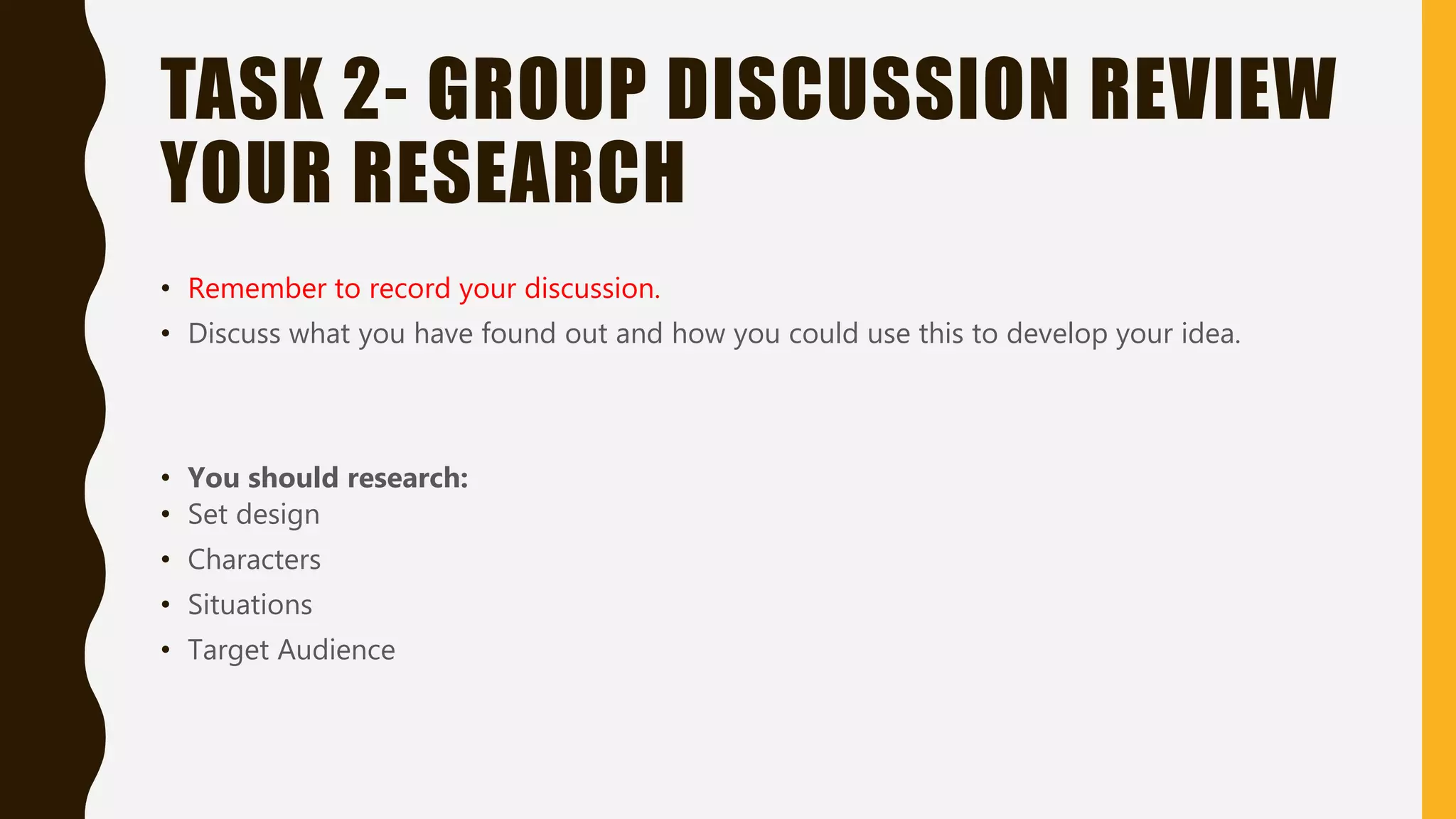 TASK 2- GROUP DISCUSSION REVIEW
YOUR RESEARCH
• Remember to record your discussion.
• Discuss what you have found out and how you could use this to develop your idea.
• You should research:
• Set design
• Characters
• Situations
• Target Audience
 