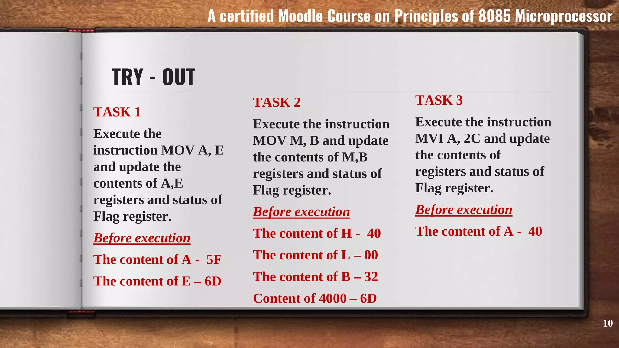 TRY - OUT
TASK 1
Execute the
instruction MOV A, E
and update the
contents of A,E
registers and status of
Flag register.
Before execution
The content of A - 5F
The content of E – 6D
TASK 2
Execute the instruction
MOV M, B and update
the contents of M,B
registers and status of
Flag register.
Before execution
The content of H - 40
The content of L – 00
The content of B – 32
Content of 4000 – 6D
TASK 3
Execute the instruction
MVI A, 2C and update
the contents of
registers and status of
Flag register.
Before execution
The content of A - 40
10
A certified Moodle Course on Principles of 8085 Microprocessor
 
