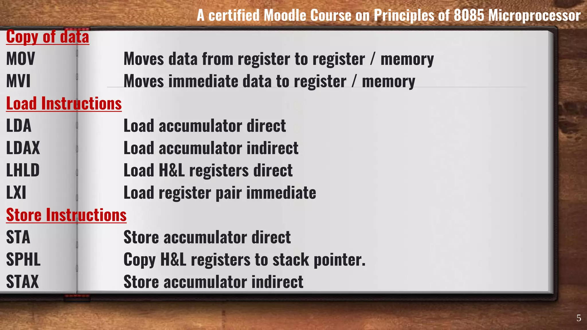Copy of data
MOV Moves data from register to register / memory
MVI Moves immediate data to register / memory
Load Instructions
LDA Load accumulator direct
LDAX Load accumulator indirect
LHLD Load H&L registers direct
LXI Load register pair immediate
Store Instructions
STA Store accumulator direct
SPHL Copy H&L registers to stack pointer.
STAX Store accumulator indirect
5
A certified Moodle Course on Principles of 8085 Microprocessor
 