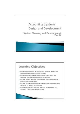 (Part I)
 Understand the roles of accountants, analysis teams, and
steering committees in system studies;
 Understand why system analysis must understand the
strategic and operational goals of a company;
 Be able to help plan and complete the analysis and design
phases of a system study;
 Be able to evaluate alternative system proposals and make a
selection or choose to outsource;
 Be familiar with the activities required to implement and
maintain a large information system.

System Planning and Development
Accounting System
Design and Development
 