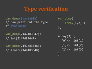 Type verification
var_dump($variable)
// can print out the type
of $variable
var_dump(2147483647);
// int(2147483647)
var_dump(2147483648);
// float(2147483648)
var_dump(
array(1,2,3)
);
array(3) {
[0]=> int(1)
[1]=> int(2)
[2]=> int(3)
}
 
