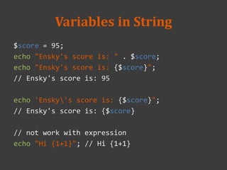 Variables in String
$score = 95;
echo "Ensky's score is: " . $score;
echo "Ensky's score is: {$score}";
// Ensky's score is: 95
echo 'Ensky's score is: {$score}";
// Ensky's score is: {$score}
// not work with expression
echo "Hi {1+1}"; // Hi {1+1}
 