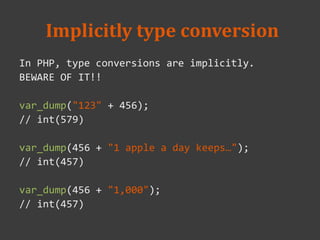 Implicitly type conversion
In PHP, type conversions are implicitly.
BEWARE OF IT!!
var_dump("123" + 456);
// int(579)
var_dump(456 + "1 apple a day keeps…");
// int(457)
var_dump(456 + "1,000");
// int(457)
 