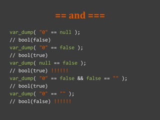== and ===
var_dump( "0" == null );
// bool(false)
var_dump( "0" == false );
// bool(true)
var_dump( null == false );
// bool(true) !!!!!!
var_dump( "0" == false && false == "" );
// bool(true)
var_dump( "0" == "" );
// bool(false) !!!!!!
 