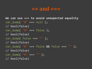 == and ===
We can use === to avoid unexpected equality
var_dump( "0" === null );
// bool(false)
var_dump( "0" === false );
// bool(false)
var_dump( false === "" );
// bool(false)
var_dump( "0" === false && false === "" );
// bool(false)
var_dump( "0" === "" );
// bool(false)
 