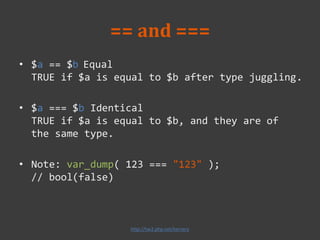 == and ===
• $a == $b Equal
TRUE if $a is equal to $b after type juggling.
• $a === $b Identical
TRUE if $a is equal to $b, and they are of
the same type.
• Note: var_dump( 123 === "123" );
// bool(false)
http://tw2.php.net/ternary
 