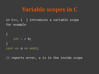 Variable scopes in C
in C++, { } introduces a variable scope
for example
{
int a = 0;
}
cout << a << endl;
// reports error, a is in the inside scope
 