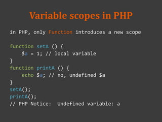 Variable scopes in PHP
in PHP, only Function introduces a new scope
function setA () {
$a = 1; // local variable
}
function printA () {
echo $a; // no, undefined $a
}
setA();
printA();
// PHP Notice: Undefined variable: a
 