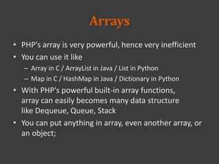 Arrays
• PHP's array is very powerful, hence very inefficient
• You can use it like
– Array in C / ArrayList in Java / List in Python
– Map in C / HashMap in Java / Dictionary in Python
• With PHP's powerful built-in array functions,
array can easily becomes many data structure
like Dequeue, Queue, Stack
• You can put anything in array, even another array, or
an object;
 