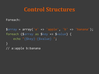 Control Structures
Foreach:
$array = array('a' => 'apple', 'b' => 'banana');
foreach ($array as $key => $value) {
echo "{$key}:{$value} ";
}
// a:apple b:banana
 