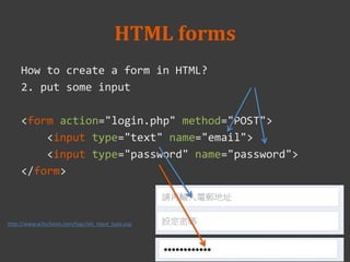 HTML forms
How to create a form in HTML?
2. put some input
<form action="login.php" method="POST">
<input type="text" name="email">
<input type="password" name="password">
</form>
http://www.w3schools.com/tags/att_input_type.asp
 
