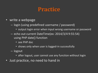Practice
• write a webpage
– login (using predefined username / password)
• output login error when input wrong username or password
– echo out current DateTime(ex: 2014/3/4 9:55:54)
using PHP date() function
• see PHP doc
• shows only when user is logged-in successfully
– logout
• after logout, user cannot use any function without login
• Just practice, no need to hand in
 