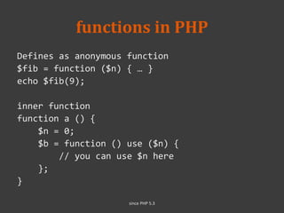 functions in PHP
Defines as anonymous function
$fib = function ($n) { … }
echo $fib(9);
inner function
function a () {
$n = 0;
$b = function () use ($n) {
// you can use $n here
};
}
since PHP 5.3
 