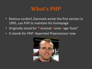 What's PHP
• Rasmus Lerdorf, Danmark wrote the first version in
1995, use PHP to maintain his homepage
• Originally stood for "Personal Home Page Tools"
• It stands for PHP: Hypertext Preprocessor now
 