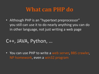 What can PHP do
• Although PHP is an "hypertext preprocessor"
you still can use it to do nearly anything you can do
in other language, not just writing a web page
C++, JAVA, Python, …
• You can use PHP to write a web server, BBS crawler,
NP homework, even a win32 program
 