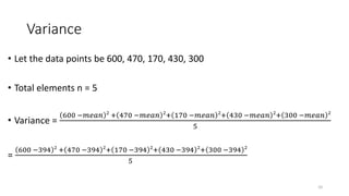 Variance
• Let the data points be 600, 470, 170, 430, 300
• Total elements n = 5
• Variance =
600 −𝑚𝑒𝑎𝑛 2
+ 470 −𝑚𝑒𝑎𝑛 2
+ 170 −𝑚𝑒𝑎𝑛 2
+ 430 −𝑚𝑒𝑎𝑛 2
+ 300 −𝑚𝑒𝑎𝑛 2
5
=
600 −394 2
+ 470 −394 2
+ 170 −394 2
+ 430 −394 2
+ 300 −394 2
5
10
 