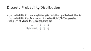 Discrete Probability Distribution
• the probability that no employee gets back the right helmet, that is,
the probability that M assumes the value 0, is 1/3. The possible
values m of M and their probabilities are
17
 