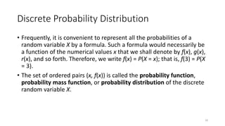 Discrete Probability Distribution
• Frequently, it is convenient to represent all the probabilities of a
random variable X by a formula. Such a formula would necessarily be
a function of the numerical values x that we shall denote by f(x), g(x),
r(x), and so forth. Therefore, we write f(x) = P(X = x); that is, f(3) = P(X
= 3).
• The set of ordered pairs (x, f(x)) is called the probability function,
probability mass function, or probability distribution of the discrete
random variable X.
18
 