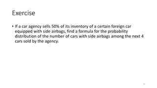 Exercise
• If a car agency sells 50% of its inventory of a certain foreign car
equipped with side airbags, find a formula for the probability
distribution of the number of cars with side airbags among the next 4
cars sold by the agency.
22
 