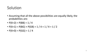 Solution
• Assuming that all the above possibilities are equally likely, the
probabilities are:
• P(X=2) = P(BB) = 1 / 4
• P(X=1) = P(BG) + P(GB) = 1 / 4 + 1 / 4 = 1 / 2
• P(X=0) = P(GG) = 1 / 4
26
 