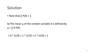 Solution
• Note that ∑ P(X) = 1
b) The mean µ of the random variable X is defined by
µ = ∑ X P(X)
= 0 * (1/4) + 1 * (1/2) + 2 * (1/4) = 1
28
 