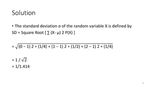 Solution
• The standard deviation σ of the random variable X is defined by
SD = Square Root [ ∑ (X- µ) 2 P(X) ]
= (0 − 1) 2 ∗ (1/4) + (1 − 1) 2 ∗ (1/2) + (2 − 1) 2 ∗ (1/4)
= 1 / 2
= 1/1.414
29
 