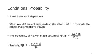 Conditional Probability
• A and B are not independent
• When A and B are not independent, it is often useful to compute the
conditional probability, P (A|B)
• The probability of A given that B occurred: P(A|B) =
P(A ∩ B)
P(B)
• Similarly, P(B|A) =
P(A ∩ B)
P(A)
3
 