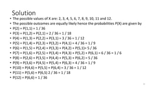 Solution
• The possible values of X are: 2, 3, 4, 5, 6, 7, 8, 9, 10, 11 and 12.
• The possible outcomes are equally likely hence the probabilities P(X) are given by
• P(2) = P(1,1) = 1 / 36
• P(3) = P(1,2) + P(2,1) = 2 / 36 = 1 / 18
• P(4) = P(1,3) + P(2,2) + P(3,1) = 3 / 36 = 1 / 12
• P(5) = P(1,4) + P(2,3) + P(3,2) + P(4,1) = 4 / 36 = 1 / 9
• P(6) = P(1,5) + P(2,4) + P(3,3) + P(4,2) + P(5,1)= 5 / 36
• P(7) = P(1,6) + P(2,5) + P(3,4) + P(4,3) + P(5,2) + P(6,1) = 6 / 36 = 1 / 6
• P(8) = P(2,6) + P(3,5) + P(4,4) + P(5,3) + P(6,2) = 5 / 36
• P(9) = P(3,6) + P(4,5) + P(5,4) + P(6,3) = 4 / 36 = 1 / 9
• P(10) = P(4,6) + P(5,5) + P(6,4) = 3 / 36 = 1 / 12
• P(11) = P(5,6) + P(6,5) 2 / 36 = 1 / 18
• P(12) = P(6,6) = 1 / 36
32
 