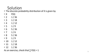 Solution
• The discrete probability distribution of X is given by
• X P(X)
• 2 1 / 36
• 3 1 / 18
• 4 1 / 12
• 5 1 / 9
• 6 5 / 36
• 7 1 / 6
• 8 5 / 36
• 9 1 / 9
• 10 1 / 12
• 11 1 / 18
• 12 1 / 36
As an exercise, check that ∑ P(X) = 1 33
 