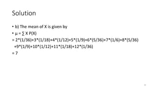 Solution
• b) The mean of X is given by
• µ = ∑ X P(X)
= 2*(1/36)+3*(1/18)+4*(1/12)+5*(1/9)+6*(5/36)+7*(1/6)+8*(5/36)
+9*(1/9)+10*(1/12)+11*(1/18)+12*(1/36)
= 7
34
 