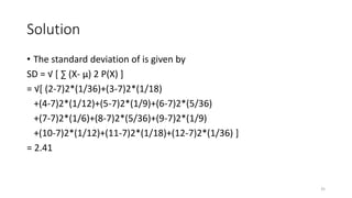 Solution
• The standard deviation of is given by
SD = √ [ ∑ (X- µ) 2 P(X) ]
= √[ (2-7)2*(1/36)+(3-7)2*(1/18)
+(4-7)2*(1/12)+(5-7)2*(1/9)+(6-7)2*(5/36)
+(7-7)2*(1/6)+(8-7)2*(5/36)+(9-7)2*(1/9)
+(10-7)2*(1/12)+(11-7)2*(1/18)+(12-7)2*(1/36) ]
= 2.41
35
 