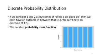 Discrete Probability Distribution
• If we consider 1 and 2 as outcomes of rolling a six-sided die, then we
can’t have an outcome in between that (e.g. We can’t have an
outcome of 1.5).
• This is called probability mass function
8
 