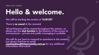 Hello & welcome.
We will be starting the session at 12:30 EST
There is no sound at the moment
All participants will be muted throughout the session, so
please use the chat function in the bottom of the screen to
communicate – private and public messaging is available
We will do our best to respond to questions in the session,
but please feel free to email
onestepahead@cheproximity.com.au for any additional
information afterwards
O N E STEP AH EAD
 