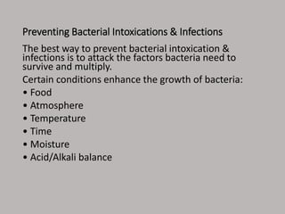 Preventing Bacterial Intoxications & Infections
The best way to prevent bacterial intoxication &
infections is to attack the factors bacteria need to
survive and multiply.
Certain conditions enhance the growth of bacteria:
• Food
• Atmosphere
• Temperature
• Time
• Moisture
• Acid/Alkali balance
 