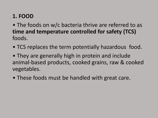 1. FOOD
• The foods on w/c bacteria thrive are referred to as
time and temperature controlled for safety (TCS)
foods.
• TCS replaces the term potentially hazardous food.
• They are generally high in protein and include
animal-based products, cooked grains, raw & cooked
vegetables.
• These foods must be handled with great care.
 