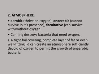 2. ATMOSPHERE
• aerobic (thrive on exygen), anaerobic (cannot
survive in it's presence), facultative (can survive
with/without oxygen.
• Canning destroys bacteria that need oxygen.
• A tight foil covering, complete layer of fat or even
well-fitting lid can create an atmosphere sufficiently
devoid of oxygen to permit the growth of anaerobic
bacteria.
 