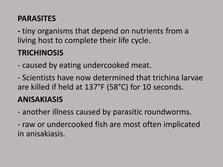 PARASITES
- tiny organisms that depend on nutrients from a
living host to complete their life cycle.
TRICHINOSIS
- caused by eating undercooked meat.
- Scientists have now determined that trichina larvae
are killed if held at 137°F (58°C) for 10 seconds.
ANISAKIASIS
- another illness caused by parasitic roundworms.
- raw or undercooked fish are most often implicated
in anisakiasis.
 