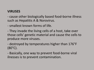 VIRUSES
- cause other biologically based food-borne illness
such as Hepatitis A & Norovirus.
- smallest known forms of life.
- They invade the living cells of a host, take over
those cells' genetic material and cause the cells to
produce more viruses.
- destroyed by temperatures higher than 176°F
(80°C).
- Basically, one way to prevent food-borne viral
ilnesses is to prevent contamination.
 