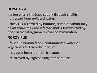 HEPATITIS A
- often enters the food supply through shellfish
harvested from polluted water.
- the virus is carried by humans, some of whom may
never know they are infected and is transmitted by
poor personal hygiene & cross contamination.
NOROVIRUS
- found in human feces, contaminated water or
vegetables fertilized by manure.
- has even been found in ice cubes
- destroyed by high cooking temperature.
 