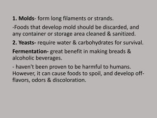 1. Molds- form long filaments or strands.
-Foods that develop mold should be discarded, and
any container or storage area cleaned & sanitized.
2. Yeasts- require water & carbohydrates for survival.
Fermentation- great benefit in making breads &
alcoholic beverages.
- haven't been proven to be harmful to humans.
However, it can cause foods to spoil, and develop off-
flavors, odors & discoloration.
 