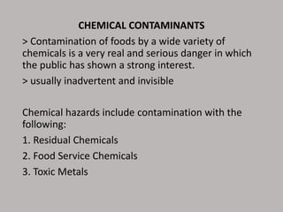 CHEMICAL CONTAMINANTS
> Contamination of foods by a wide variety of
chemicals is a very real and serious danger in which
the public has shown a strong interest.
> usually inadvertent and invisible
Chemical hazards include contamination with the
following:
1. Residual Chemicals
2. Food Service Chemicals
3. Toxic Metals
 