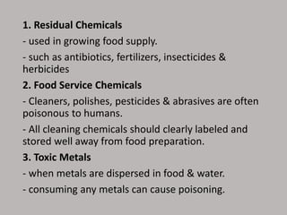 1. Residual Chemicals
- used in growing food supply.
- such as antibiotics, fertilizers, insecticides &
herbicides
2. Food Service Chemicals
- Cleaners, polishes, pesticides & abrasives are often
poisonous to humans.
- All cleaning chemicals should clearly labeled and
stored well away from food preparation.
3. Toxic Metals
- when metals are dispersed in food & water.
- consuming any metals can cause poisoning.
 