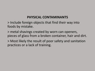 PHYSICAL CONTAMINANTS
> Include foreign objects that find their way into
foods by mistake.
> metal shavings created by worn can openers,
pieces of glass from a broken container, hair and dirt.
> Most likely the result of poor safety and sanitation
practices or a lack of training.
 