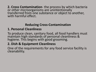 2. Cross Contamination- the process by which bacteria
or other microorganisms are unintentionally
transferred from one substance or object to another,
with harmful effect.
Reducing Cross-Contamination
1. Personal Cleanliness
To produce clean, sanitary food, all food handlers must
maintain high standards of personal cleanliness &
hygiene. This begins with good grooming.
2. Dish & Equipment Cleanliness
One of the requirements for any food service facility is
cleanability.
 