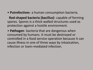• Putrefectives- a human consumption bacteria.
Rod-shaped bacteria (bacillus)- capable of forming
spores. Spores is a thick-walled structures used as
protection against a hostile environment.
• Pathogen- bacteria that are dangerous when
consumed by humans. It must be destroyed or
controlled in a food service operation because it can
cause illness in one of three ways by intoxication,
infection or toxin-mediated infection.
 